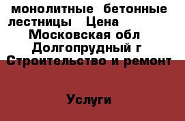 монолитные- бетонные лестницы › Цена ­ 45 000 - Московская обл., Долгопрудный г. Строительство и ремонт » Услуги   . Московская обл.,Долгопрудный г.